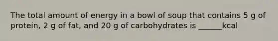 The total amount of energy in a bowl of soup that contains 5 g of protein, 2 g of fat, and 20 g of carbohydrates is ______kcal