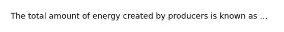 The total amount of energy created by producers is known as ...