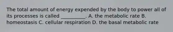 The total amount of energy expended by the body to power all of its processes is called __________. A. the metabolic rate B. homeostasis C. cellular respiration D. the basal metabolic rate