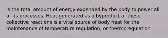 is the total amount of energy expended by the body to power all of its processes. Heat generated as a byproduct of these collective reactions is a vital source of body heat for the maintenance of temperature regulation, or thermoregulation