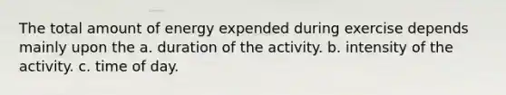 The total amount of energy expended during exercise depends mainly upon the a. duration of the activity. b. intensity of the activity. c. time of day.