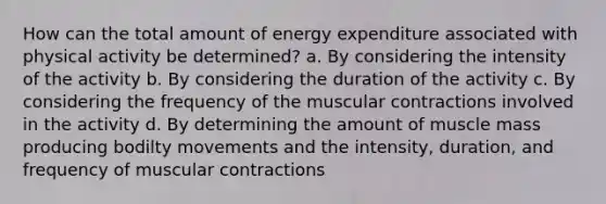 How can the total amount of energy expenditure associated with physical activity be determined? a. By considering the intensity of the activity b. By considering the duration of the activity c. By considering the frequency of the muscular contractions involved in the activity d. By determining the amount of muscle mass producing bodilty movements and the intensity, duration, and frequency of muscular contractions