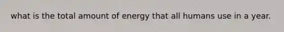 what is the total amount of energy that all humans use in a year.