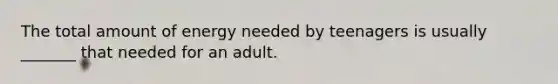 The total amount of energy needed by teenagers is usually _______ that needed for an adult.