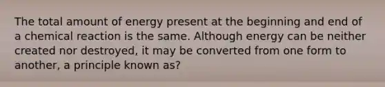 The total amount of energy present at the beginning and end of a chemical reaction is the same. Although energy can be neither created nor destroyed, it may be converted from one form to another, a principle known as?