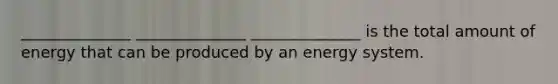 ______________ ______________ ______________ is the total amount of energy that can be produced by an energy system.