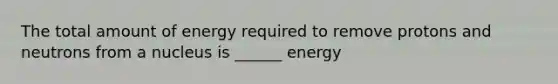 The total amount of energy required to remove protons and neutrons from a nucleus is ______ energy