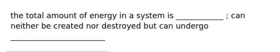 the total amount of energy in a system is ____________ ; can neither be created nor destroyed but can undergo ________________________