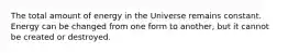 The total amount of energy in the Universe remains constant. Energy can be changed from one form to another, but it cannot be created or destroyed.
