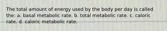 The total amount of energy used by the body per day is called the: a. basal metabolic rate. b. total metabolic rate. c. caloric rate. d. caloric metabolic rate.