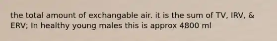 the total amount of exchangable air. it is the sum of TV, IRV, & ERV; In healthy young males this is approx 4800 ml