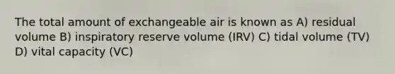 The total amount of exchangeable air is known as A) residual volume B) inspiratory reserve volume (IRV) C) tidal volume (TV) D) vital capacity (VC)