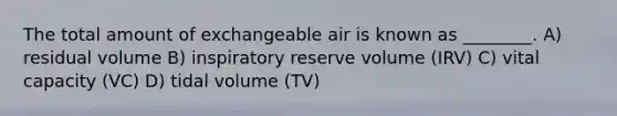 The total amount of exchangeable air is known as ________. A) residual volume B) inspiratory reserve volume (IRV) C) vital capacity (VC) D) tidal volume (TV)