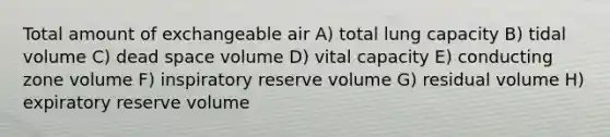 Total amount of exchangeable air A) total lung capacity B) tidal volume C) dead space volume D) vital capacity E) conducting zone volume F) inspiratory reserve volume G) residual volume H) expiratory reserve volume