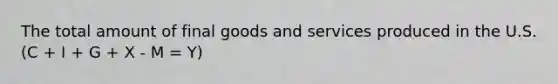 The total amount of final goods and services produced in the U.S. (C + I + G + X - M = Y)