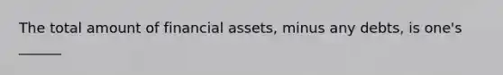 The total amount of financial assets, minus any debts, is one's ______