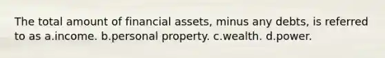 The total amount of financial assets, minus any debts, is referred to as a.income. b.personal property. c.wealth. d.power.