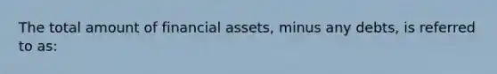 The total amount of financial assets, minus any debts, is referred to as: