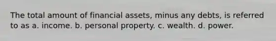 The total amount of financial assets, minus any debts, is referred to as a. income. b. personal property. c. wealth. d. power.