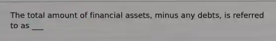 The total amount of financial assets, minus any debts, is referred to as ___