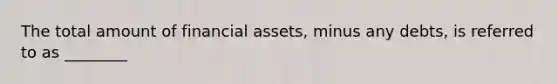 The total amount of financial assets, minus any debts, is referred to as ________