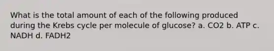 What is the total amount of each of the following produced during the Krebs cycle per molecule of glucose? a. CO2 b. ATP c. NADH d. FADH2