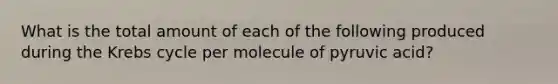 What is the total amount of each of the following produced during the <a href='https://www.questionai.com/knowledge/kqfW58SNl2-krebs-cycle' class='anchor-knowledge'>krebs cycle</a> per molecule of pyruvic acid?