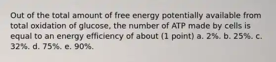 Out of the total amount of free energy potentially available from total oxidation of glucose, the number of ATP made by cells is equal to an energy efficiency of about (1 point) a. 2%. b. 25%. c. 32%. d. 75%. e. 90%.