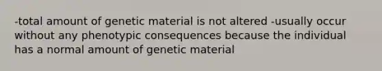 -total amount of genetic material is not altered -usually occur without any phenotypic consequences because the individual has a normal amount of genetic material