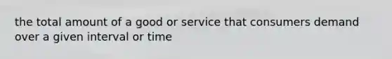 the total amount of a good or service that consumers demand over a given interval or time