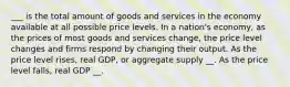 ___ is the total amount of goods and services in the economy available at all possible price levels. In a nation's economy, as the prices of most goods and services change, the price level changes and firms respond by changing their output. As the price level rises, real GDP, or aggregate supply __. As the price level falls, real GDP __.