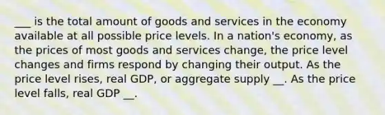 ___ is the total amount of goods and services in the economy available at all possible price levels. In a nation's economy, as the prices of most goods and services change, the price level changes and firms respond by changing their output. As the price level rises, real GDP, or aggregate supply __. As the price level falls, real GDP __.