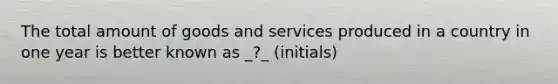 The total amount of goods and services produced in a country in one year is better known as _?_ (initials)