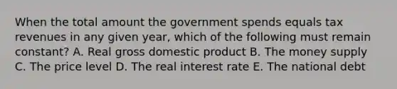 When the total amount the government spends equals tax revenues in any given year, which of the following must remain constant? A. Real gross domestic product B. The money supply C. The price level D. The real interest rate E. The national debt