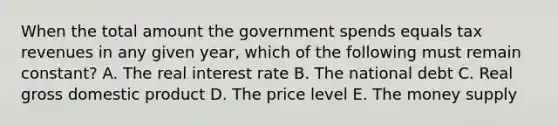 When the total amount the government spends equals tax revenues in any given year, which of the following must remain constant? A. The real interest rate B. The national debt C. Real gross domestic product D. The price level E. The money supply