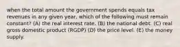 when the total amount the government spends equals tax revenues in any given year, which of the following must remain constant? (A) the real interest rate. (B) the national debt. (C) real gross domestic product (RGDP) (D) the price level. (E) the money supply.