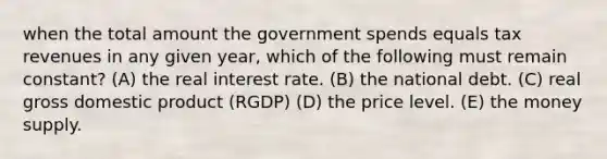 when the total amount the government spends equals tax revenues in any given year, which of the following must remain constant? (A) the real interest rate. (B) the national debt. (C) real gross domestic product (RGDP) (D) the price level. (E) the money supply.