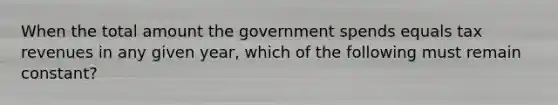 When the total amount the government spends equals tax revenues in any given year, which of the following must remain constant?