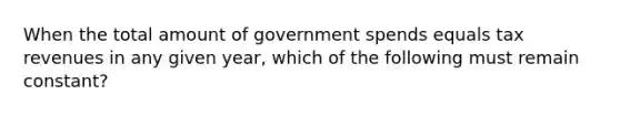 When the total amount of government spends equals tax revenues in any given year, which of the following must remain constant?