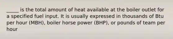 _____ is the total amount of heat available at the boiler outlet for a specified fuel input. It is usually expressed in thousands of Btu per hour (MBH), boiler horse power (BHP), or pounds of team per hour