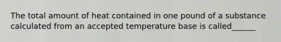 The total amount of heat contained in one pound of a substance calculated from an accepted temperature base is called______