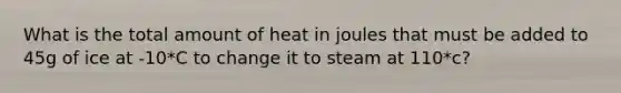 What is the total amount of heat in joules that must be added to 45g of ice at -10*C to change it to steam at 110*c?