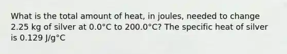 What is the total amount of heat, in joules, needed to change 2.25 kg of silver at 0.0°C to 200.0°C? The specific heat of silver is 0.129 J/g°C