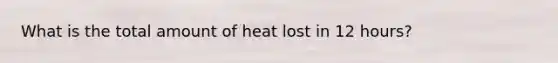 What is the total amount of heat lost in 12 hours?