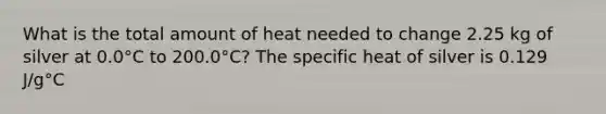 What is the total amount of heat needed to change 2.25 kg of silver at 0.0°C to 200.0°C? The specific heat of silver is 0.129 J/g°C