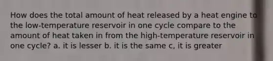 How does the total amount of heat released by a heat engine to the low-temperature reservoir in one cycle compare to the amount of heat taken in from the high-temperature reservoir in one cycle? a. it is lesser b. it is the same c, it is greater