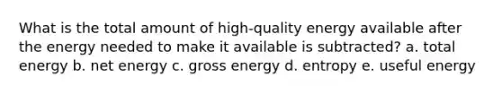 What is the total amount of high-quality energy available after the energy needed to make it available is subtracted? a. total energy b. net energy c. gross energy d. entropy e. useful energy