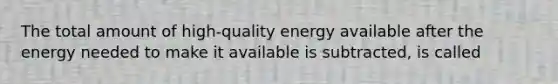 The total amount of high-quality energy available after the energy needed to make it available is subtracted, is called