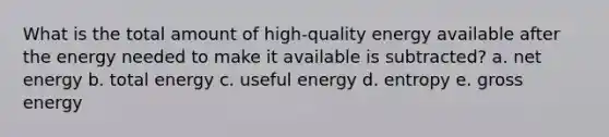 What is the total amount of high-quality energy available after the energy needed to make it available is subtracted? a. net energy b. total energy c. useful energy d. entropy e. gross energy