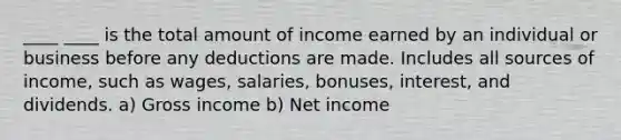 ____ ____ is the total amount of income earned by an individual or business before any deductions are made. Includes all sources of income, such as wages, salaries, bonuses, interest, and dividends. a) Gross income b) Net income